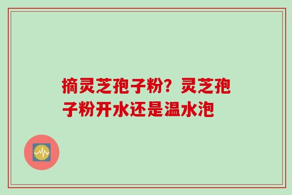 摘灵芝孢子粉？灵芝孢子粉开水还是温水泡