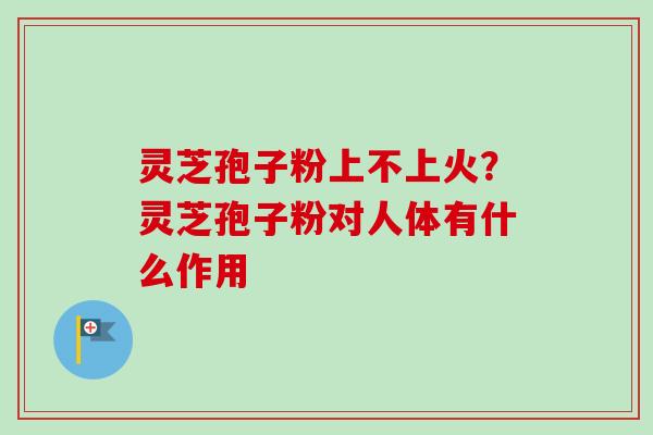 灵芝孢子粉上不上火？灵芝孢子粉对人体有什么作用