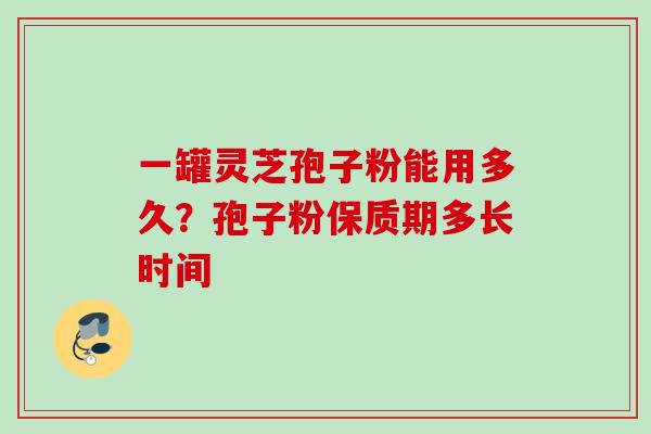 一罐灵芝孢子粉能用多久？孢子粉保质期多长时间