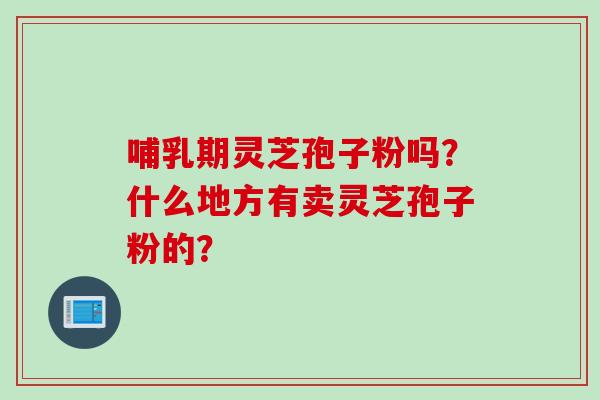哺乳期灵芝孢子粉吗？什么地方有卖灵芝孢子粉的？