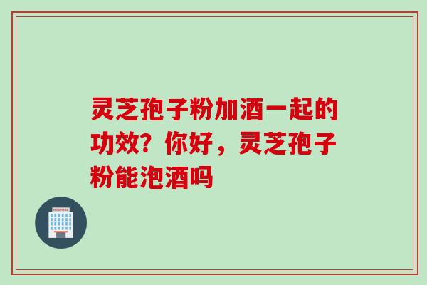 灵芝孢子粉加酒一起的功效？你好，灵芝孢子粉能泡酒吗
