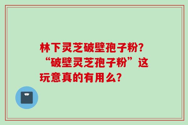 林下灵芝破壁孢子粉？“破壁灵芝孢子粉”这玩意真的有用么？