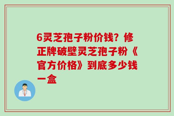 6灵芝孢子粉价钱？修正牌破壁灵芝孢子粉《官方价格》到底多少钱一盒