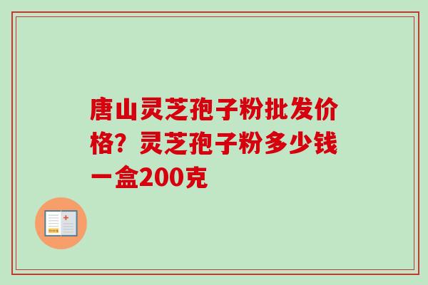 唐山灵芝孢子粉批发价格？灵芝孢子粉多少钱一盒200克