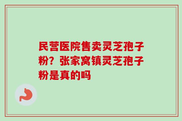 民营医院售卖灵芝孢子粉？张家窝镇灵芝孢子粉是真的吗
