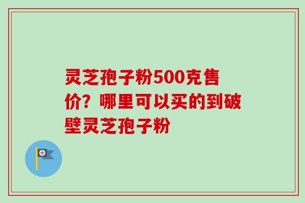 灵芝孢子粉500克售价？哪里可以买的到破壁灵芝孢子粉