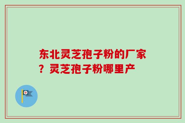东北灵芝孢子粉的厂家？灵芝孢子粉哪里产