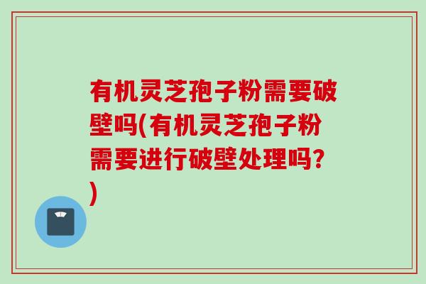 有机灵芝孢子粉需要破壁吗(有机灵芝孢子粉需要进行破壁处理吗？)