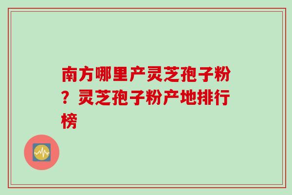 南方哪里产灵芝孢子粉？灵芝孢子粉产地排行榜