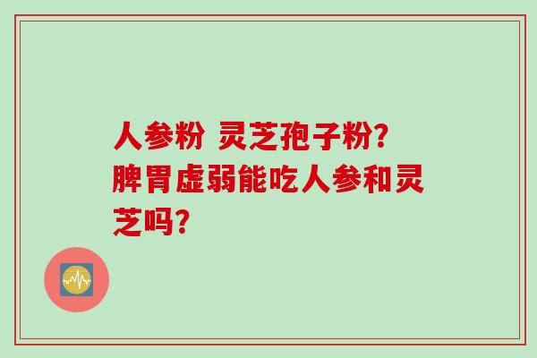 人参粉 灵芝孢子粉？脾胃虚弱能吃人参和灵芝吗？