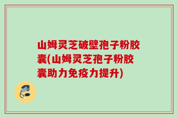 山姆灵芝破壁孢子粉胶囊(山姆灵芝孢子粉胶囊助力免疫力提升)