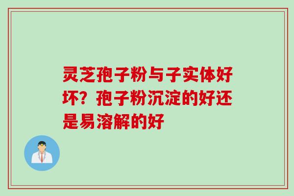 灵芝孢子粉与子实体好坏？孢子粉沉淀的好还是易溶解的好