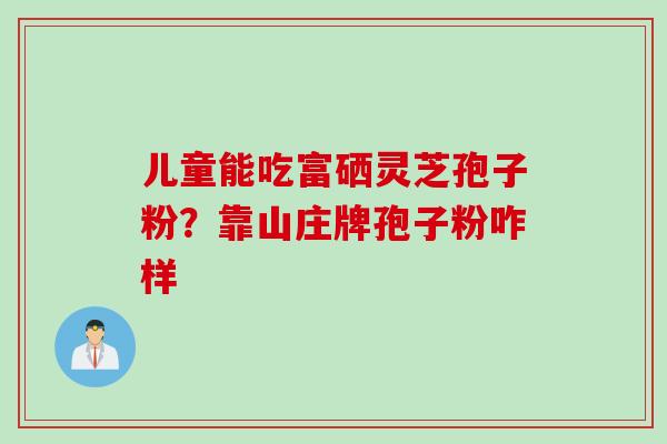 儿童能吃富硒灵芝孢子粉？靠山庄牌孢子粉咋样