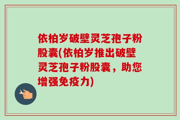 依柏岁破壁灵芝孢子粉股囊(依柏岁推出破壁灵芝孢子粉股囊，助您增强免疫力)