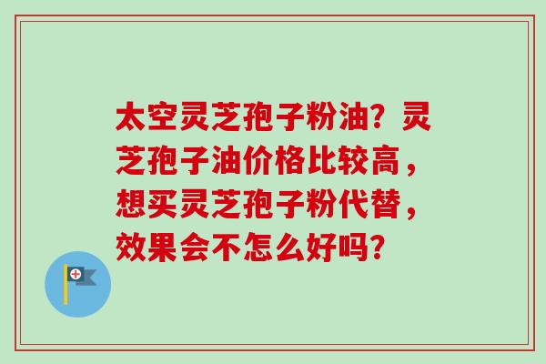 太空灵芝孢子粉油？灵芝孢子油价格比较高，想买灵芝孢子粉代替，效果会不怎么好吗？