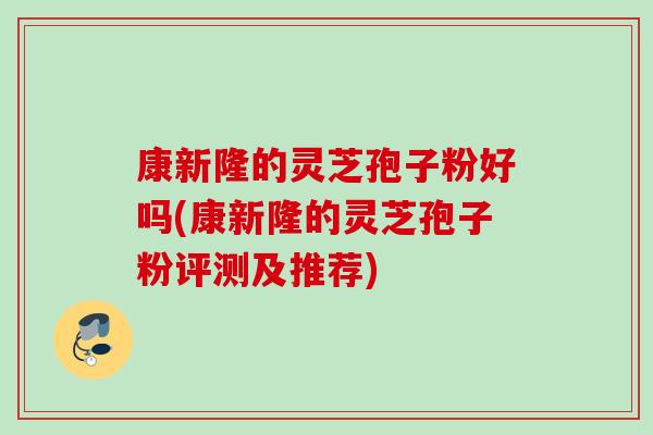 康新隆的灵芝孢子粉好吗(康新隆的灵芝孢子粉评测及推荐)