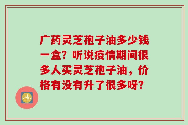广药灵芝孢子油多少钱一盒？听说疫情期间很多人买灵芝孢子油，价格有没有升了很多呀？