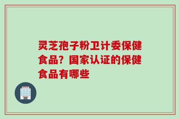 灵芝孢子粉卫计委保健食品？国家认证的保健食品有哪些