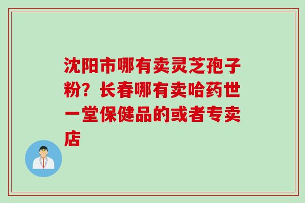 沈阳市哪有卖灵芝孢子粉？长春哪有卖哈药世一堂保健品的或者专卖店