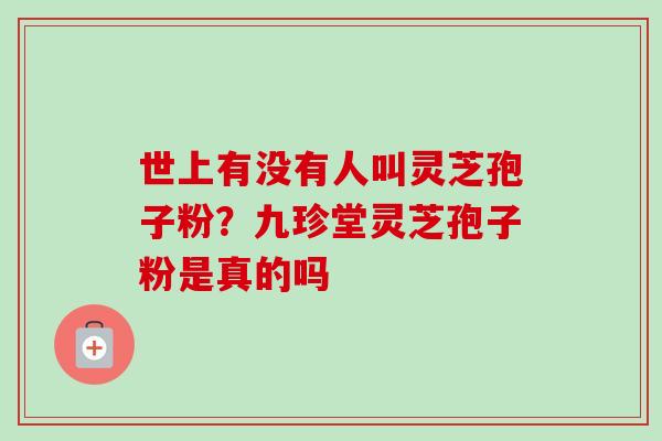 世上有没有人叫灵芝孢子粉？九珍堂灵芝孢子粉是真的吗