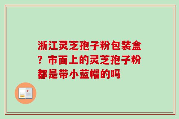 浙江灵芝孢子粉包装盒？市面上的灵芝孢子粉都是带小蓝帽的吗