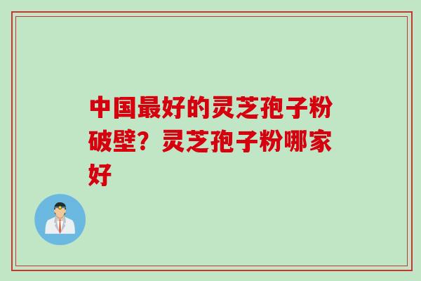 中国最好的灵芝孢子粉破壁？灵芝孢子粉哪家好
