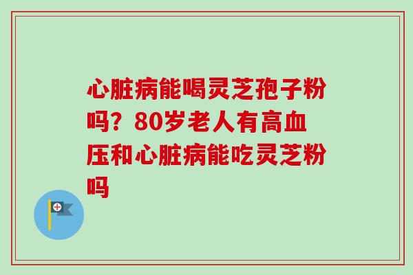 心脏病能喝灵芝孢子粉吗？80岁老人有高血压和心脏病能吃灵芝粉吗