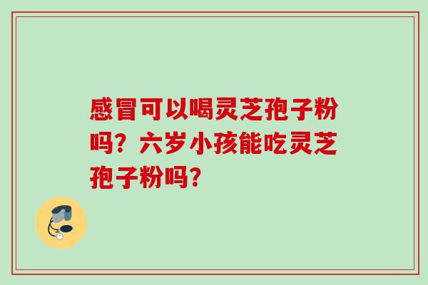 感冒可以喝灵芝孢子粉吗?六岁小孩能吃灵芝孢子粉吗?