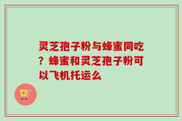 灵芝孢子粉与蜂蜜同吃？蜂蜜和灵芝孢子粉可以飞机托运么
