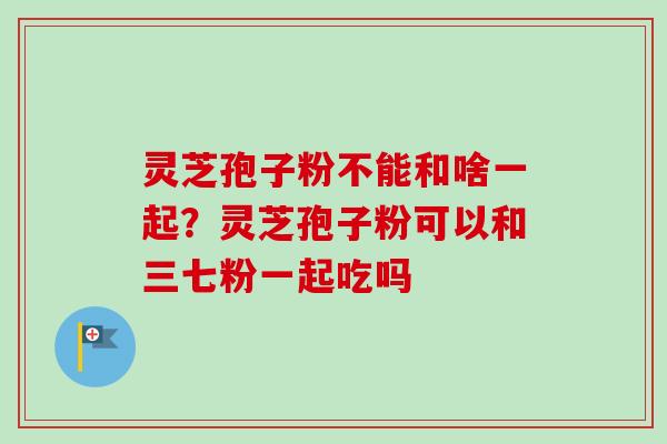 灵芝孢子粉不能和啥一起?灵芝孢子粉可以和三七粉一起吃吗