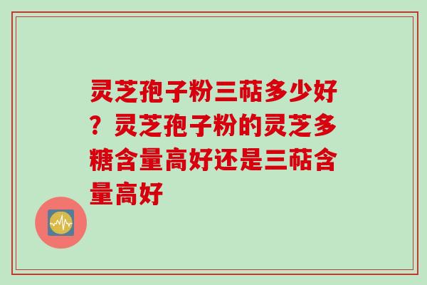 灵芝孢子粉三萜多少好?灵芝孢子粉的灵芝多糖含量高好还是三萜含量高好