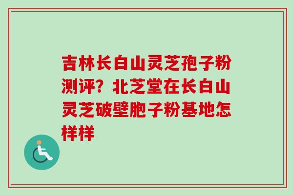 吉林长白山灵芝孢子粉测评？北芝堂在长白山灵芝破壁胞子粉基地怎样样