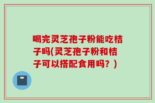 喝完灵芝孢子粉能吃桔子吗(灵芝孢子粉和桔子可以搭配食用吗?) 喝完灵芝孢子粉能吃桔子吗(灵芝孢子粉和桔子可以搭配食用吗?)