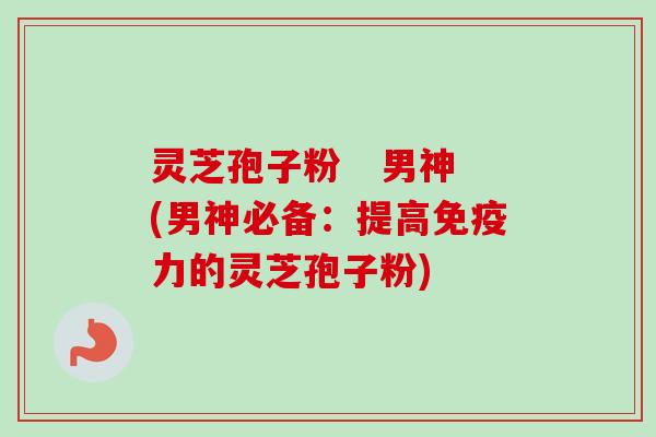 灵芝孢子粉 男神(男神必备:提高免疫力的灵芝孢子粉)