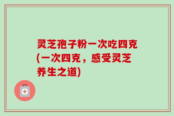 灵芝孢子粉一次吃四克(一次四克,感受灵芝养生之道)