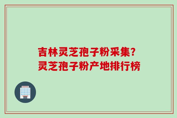 吉林灵芝孢子粉采集？灵芝孢子粉产地排行榜