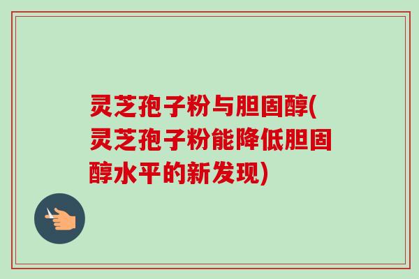 灵芝孢子粉与胆固醇(灵芝孢子粉能降低胆固醇水平的新发现)