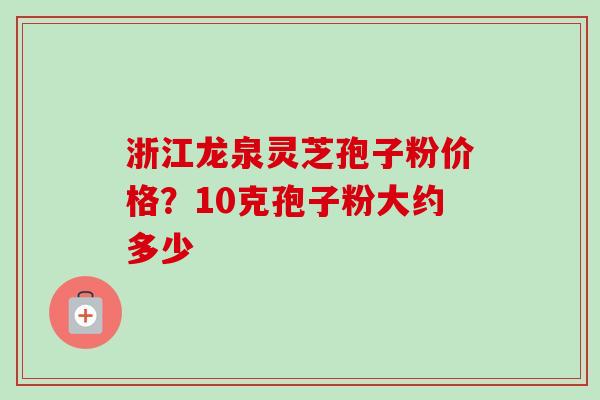 浙江龙泉灵芝孢子粉价格？10克孢子粉大约多少
