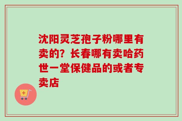 沈阳灵芝孢子粉哪里有卖的？长春哪有卖哈药世一堂保健品的或者专卖店