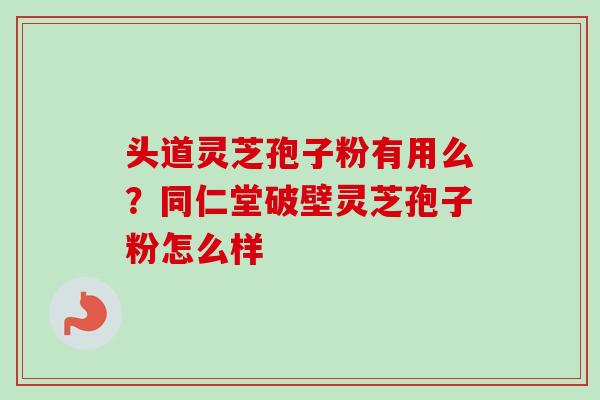 头道灵芝孢子粉有用么？同仁堂破壁灵芝孢子粉怎么样