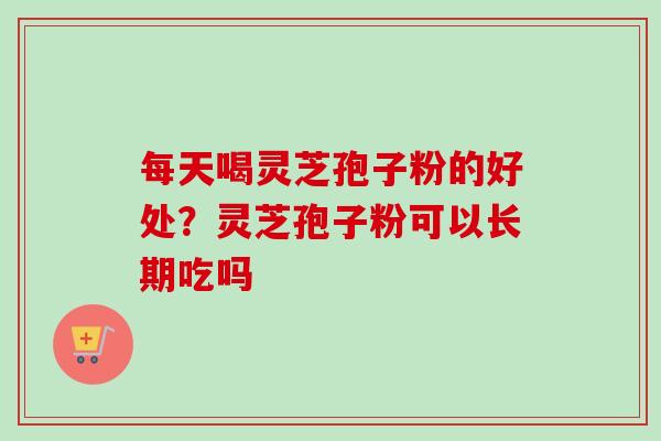 每天喝灵芝孢子粉的好处？灵芝孢子粉可以长期吃吗