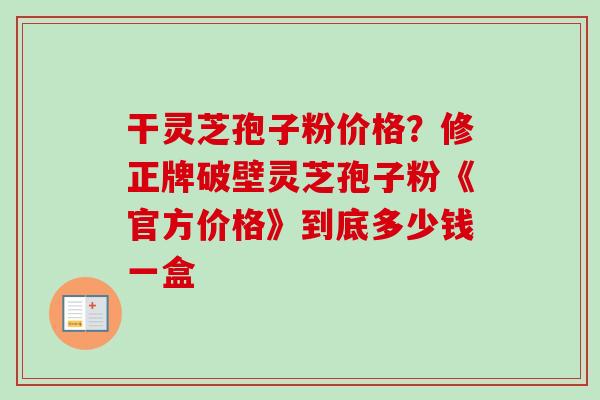 干灵芝孢子粉价格？修正牌破壁灵芝孢子粉《官方价格》到底多少钱一盒
