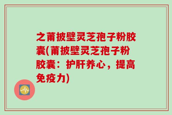 之莆披壁灵芝孢子粉胶囊(莆披壁灵芝孢子粉胶囊:护肝养心,提高免疫力)