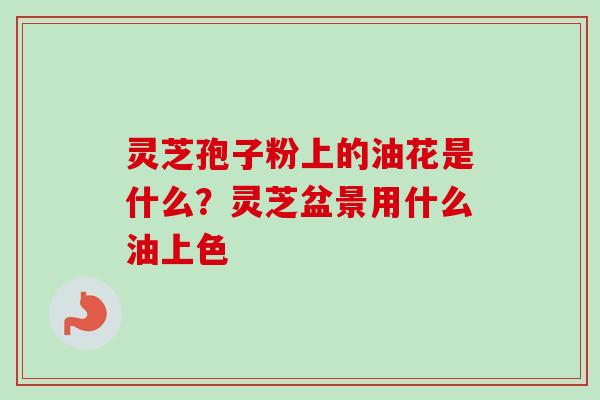 灵芝孢子粉上的油花是什么？灵芝盆景用什么油上色