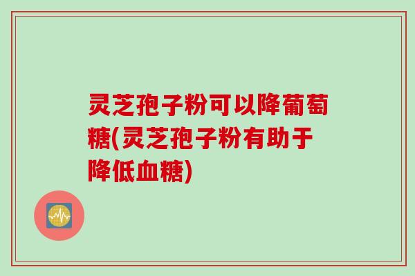 灵芝孢子粉可以降葡萄糖(灵芝孢子粉有助于降低血糖)