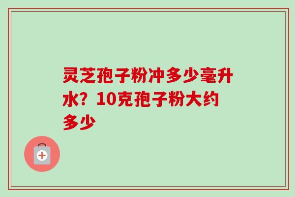 灵芝孢子粉冲多少毫升水？10克孢子粉大约多少