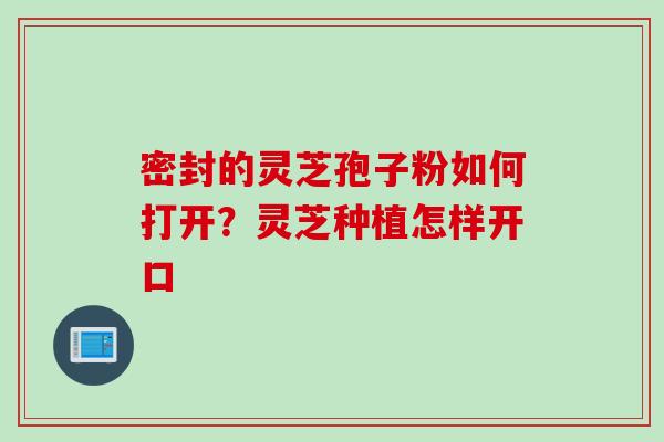 密封的灵芝孢子粉如何打开？灵芝种植怎样开口
