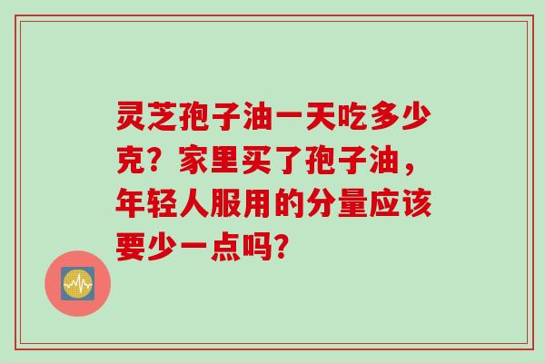 灵芝孢子油一天吃多少克？家里买了孢子油，年轻人服用的分量应该要少一点吗？