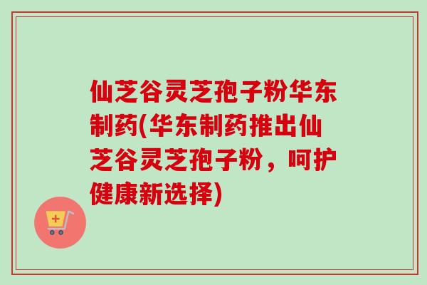 仙芝谷灵芝孢子粉华东制药(华东制药推出仙芝谷灵芝孢子粉，呵护健康新选择)