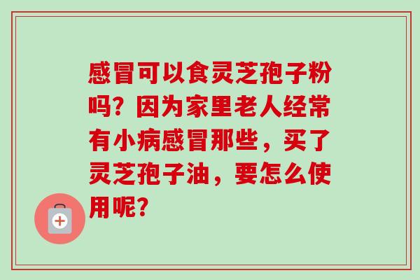 感冒可以食灵芝孢子粉吗？因为家里老人经常有小病感冒那些，买了灵芝孢子油，要怎么使用呢？